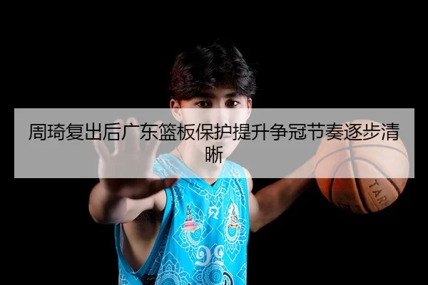 周琦复出后广东篮板保护提升争冠节奏逐步清晰