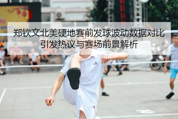 郑钦文北美硬地赛前发球波动数据对比引发热议与赛场前景解析