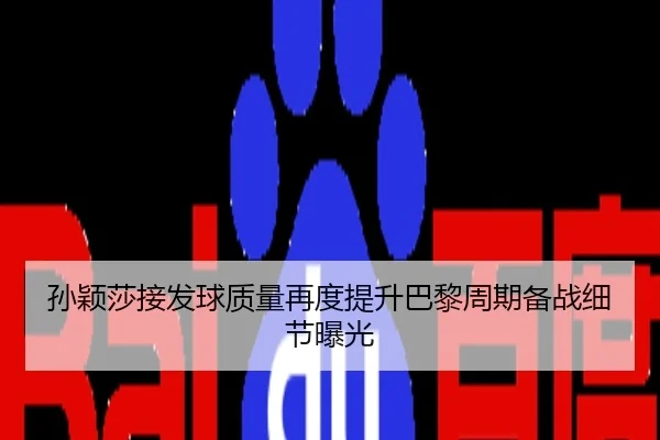 孙颖莎接发球质量再度提升巴黎周期备战细节曝光