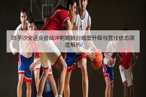 陈芋汐全运会备战冲刺期跳台难度升级与竞技状态深度解析